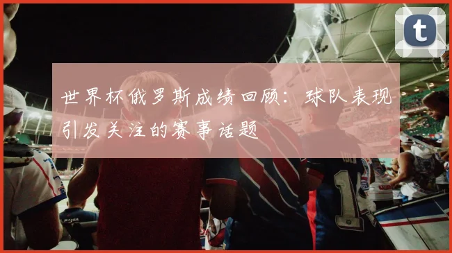 世界杯俄罗斯成绩回顾:球队表现引发关注的赛事话题