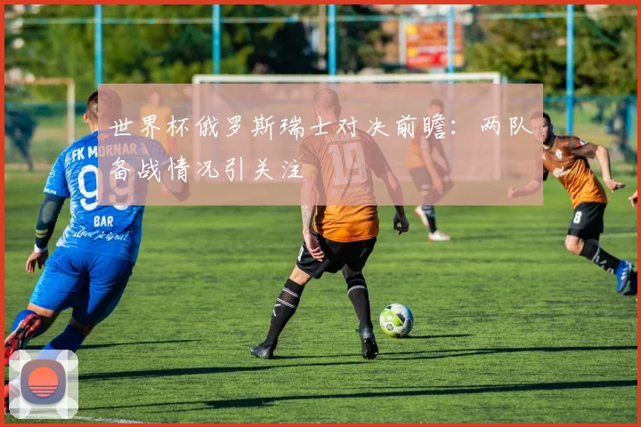 世界杯俄罗斯瑞士对决前瞻:两队备战情况引关注