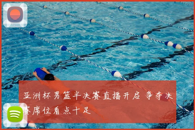亚洲杯男篮半决赛直播开启 争夺决赛席位看点十足