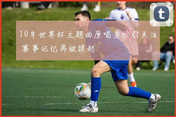 10年世界杯主题曲原唱身份引关注 赛事记忆再被提起