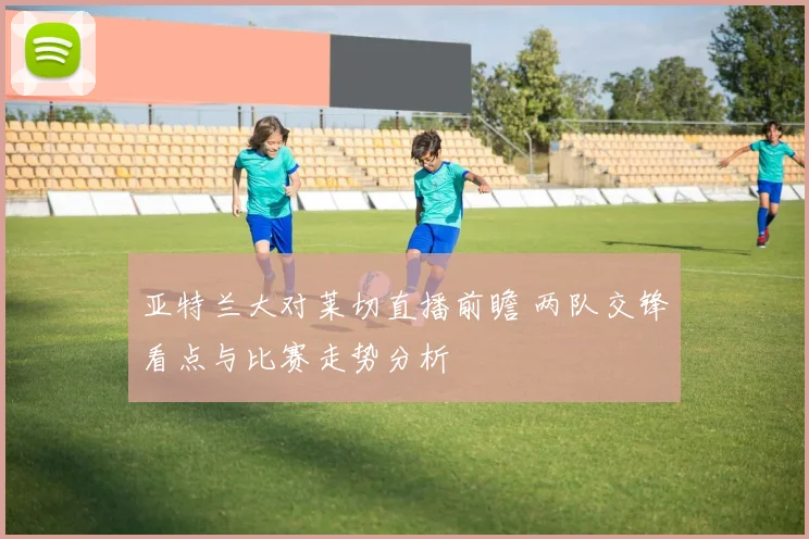 亚特兰大对莱切直播前瞻 两队交锋看点与比赛走势分析