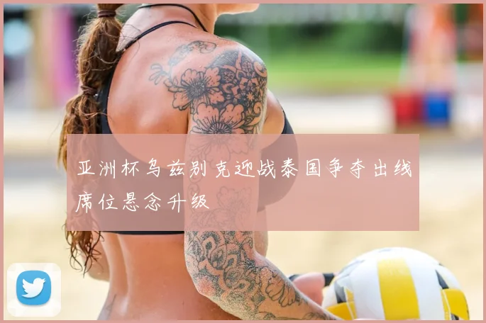 亚洲杯乌兹别克迎战泰国争夺出线席位悬念升级