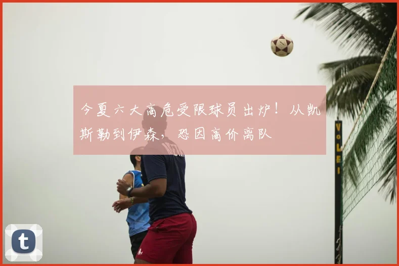 今夏六大高危受限球员出炉！从凯斯勒到伊森，恐因高价离队