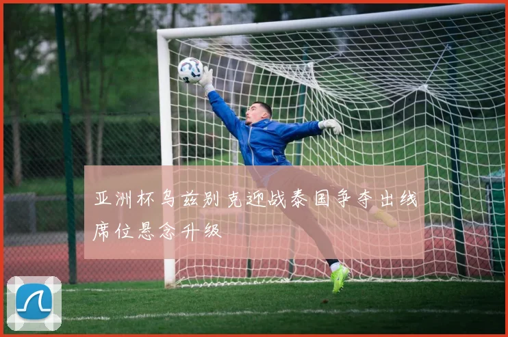 亚洲杯乌兹别克迎战泰国争夺出线席位悬念升级