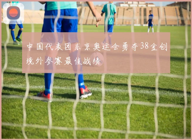 中国代表团东京奥运会勇夺38金创境外参赛最佳战绩