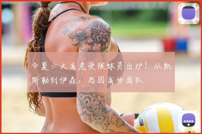 今夏六大高危受限球员出炉！从凯斯勒到伊森，恐因高价离队