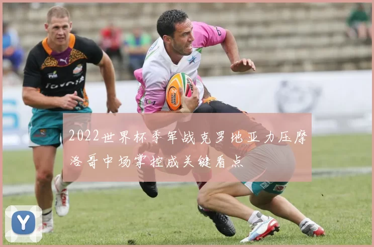 2022世界杯季军战克罗地亚力压摩洛哥中场掌控成关键看点