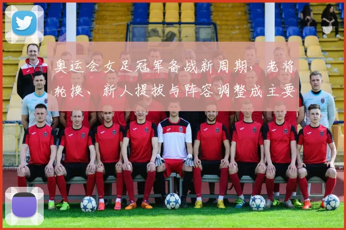 奥运会女足冠军备战新周期，老将轮换、新人提拔与阵容调整成主要看点