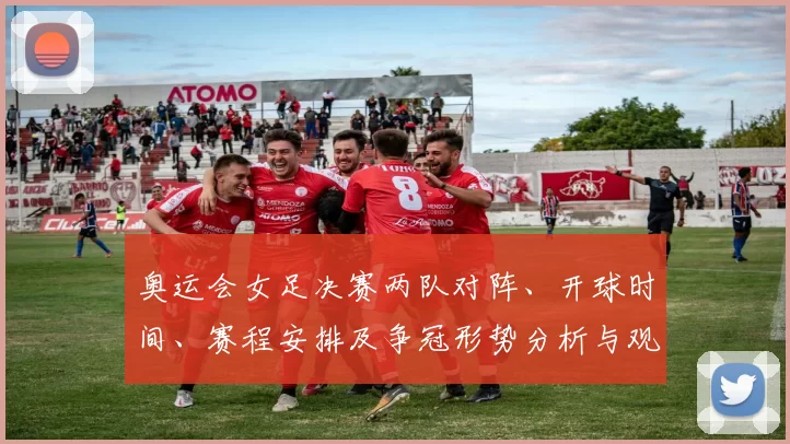 奥运会女足决赛两队对阵、开球时间、赛程安排及争冠形势分析与观赛提示