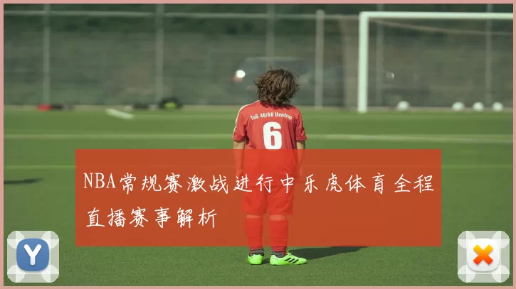 NBA常规赛激战进行中乐虎体育全程直播赛事解析