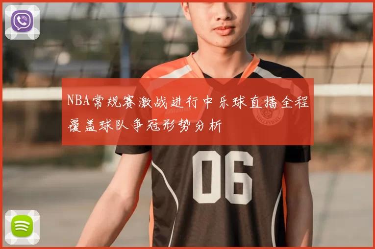 NBA常规赛激战进行中乐球直播全程覆盖球队争冠形势分析