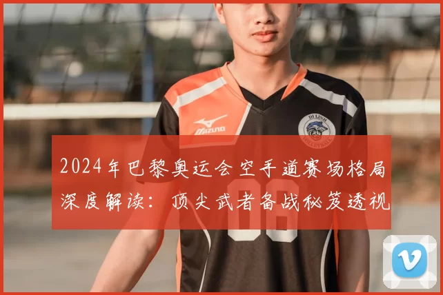 2024年巴黎奥运会空手道赛场格局深度解读:顶尖武者备战秘笈透视