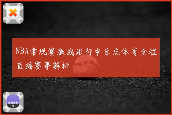 NBA常规赛激战进行中乐虎体育全程直播赛事解析