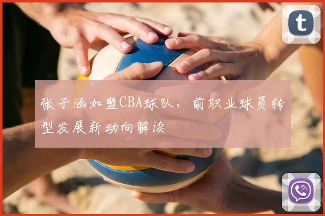 张子涵加盟CBA球队，前职业球员转型发展新动向解读