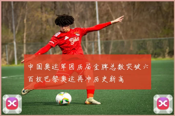 中国奥运军团历届金牌总数突破六百枚巴黎奥运再冲历史新高