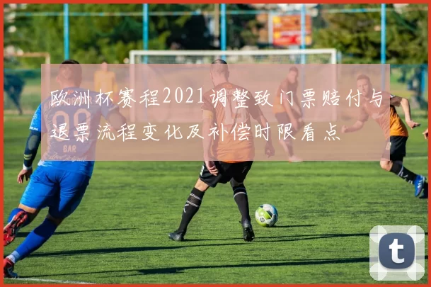 欧洲杯赛程2021调整致门票赔付与退票流程变化及补偿时限看点