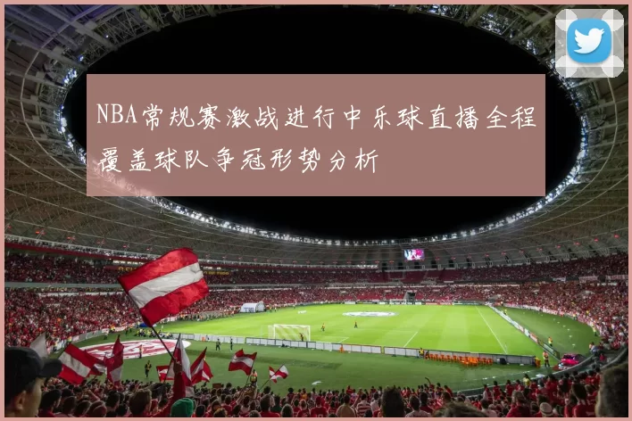 NBA常规赛激战进行中乐球直播全程覆盖球队争冠形势分析