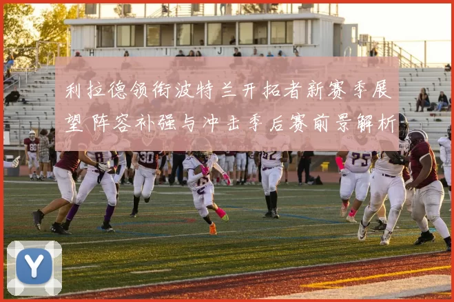 利拉德领衔波特兰开拓者新赛季展望 阵容补强与冲击季后赛前景解析