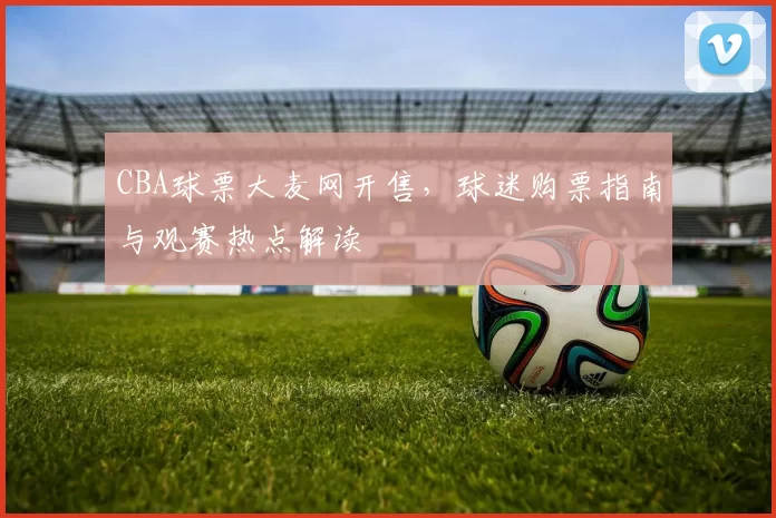 CBA球票大麦网开售，球迷购票指南与观赛热点解读