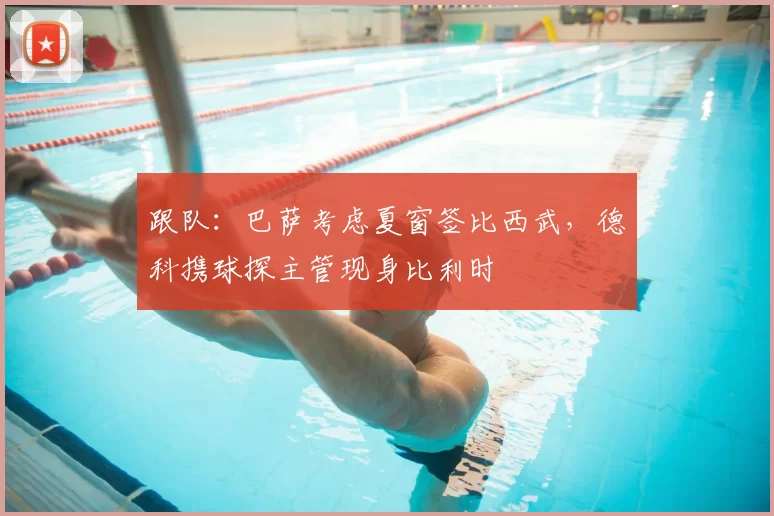 跟队：巴萨考虑夏窗签比西武，德科携球探主管现身比利时