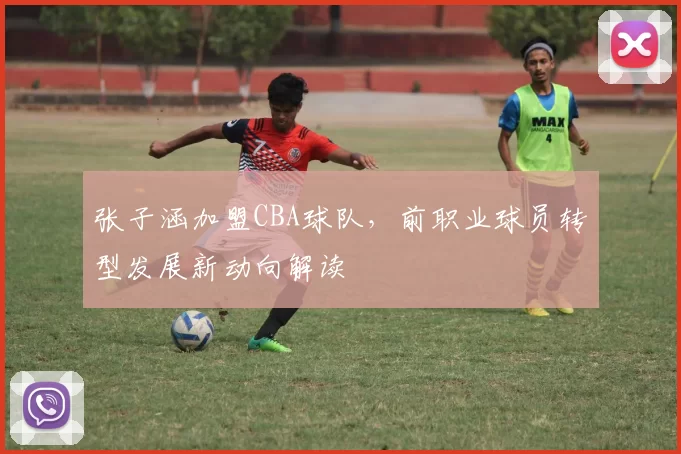 张子涵加盟CBA球队,前职业球员转型发展新动向解读