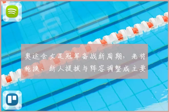 奥运会女足冠军备战新周期，老将轮换、新人提拔与阵容调整成主要看点
