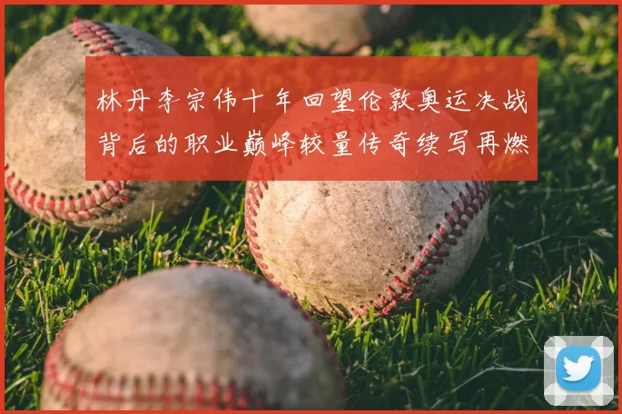 林丹李宗伟十年回望伦敦奥运决战背后的职业巅峰较量传奇续写再燃战