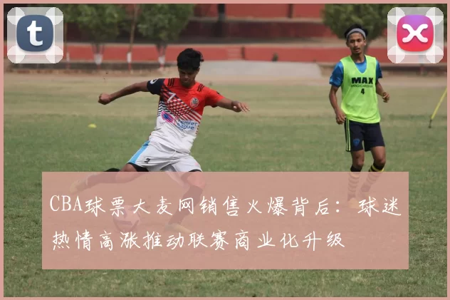 CBA球票大麦网销售火爆背后：球迷热情高涨推动联赛商业化升级