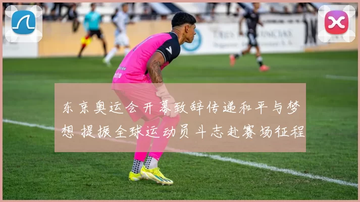 东京奥运会开幕致辞传递和平与梦想 提振全球运动员斗志赴赛场征程