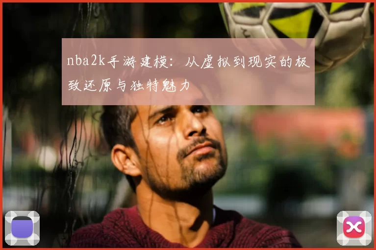 nba2k手游建模：从虚拟到现实的极致还原与独特魅力