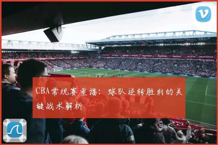 CBA常规赛重播：球队逆转胜利的关键战术解析