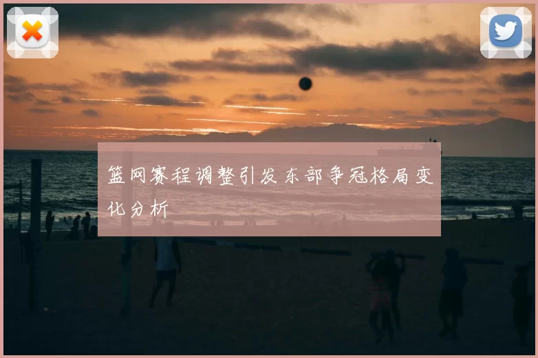 篮网赛程调整引发东部争冠格局变化分析