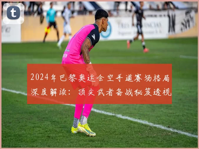 2024年巴黎奥运会空手道赛场格局深度解读：顶尖武者备战秘笈透视