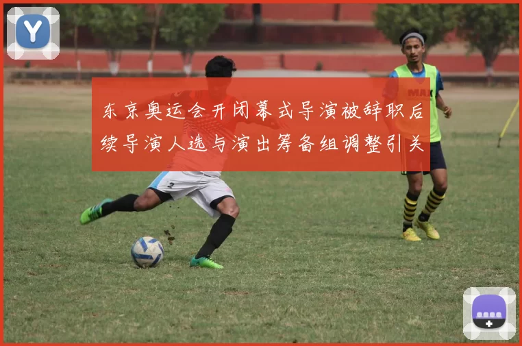 东京奥运会开闭幕式导演被辞职后续导演人选与演出筹备组调整引关注