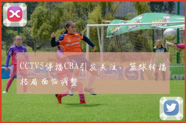 CCTV5停播CBA引发关注，篮球转播格局面临调整