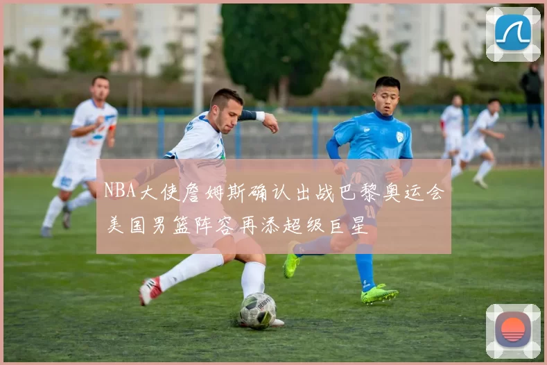 NBA大使詹姆斯确认出战巴黎奥运会美国男篮阵容再添超级巨星