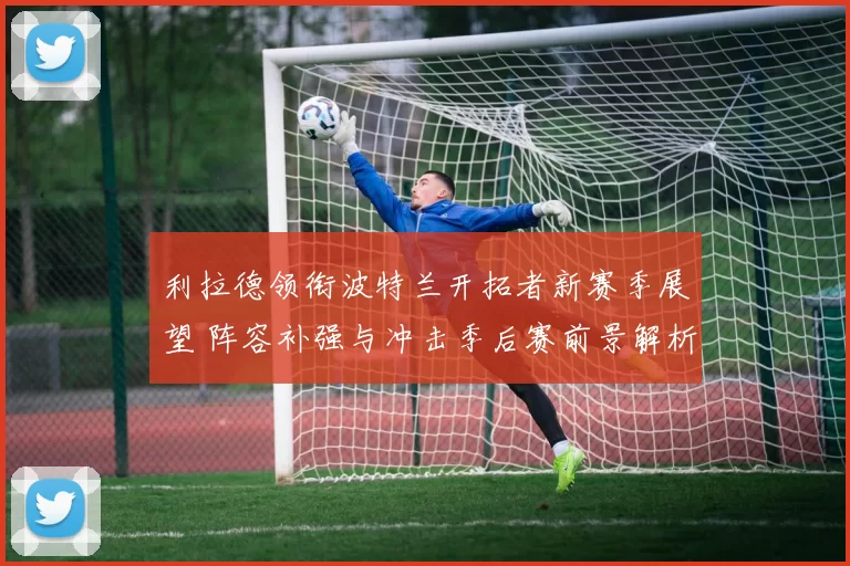 利拉德领衔波特兰开拓者新赛季展望 阵容补强与冲击季后赛前景解析