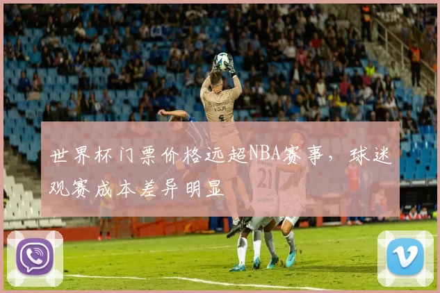 世界杯门票价格远超NBA赛事,球迷观赛成本差异明显